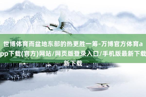 世博体育而盆地东部的热更胜一筹-万博官方体育app下载(官方)网站/网页版登录入口/手机版最新下载