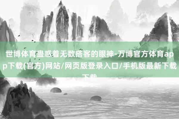 世博体育蛊惑着无数搭客的眼神-万博官方体育app下载(官方)网站/网页版登录入口/手机版最新下载