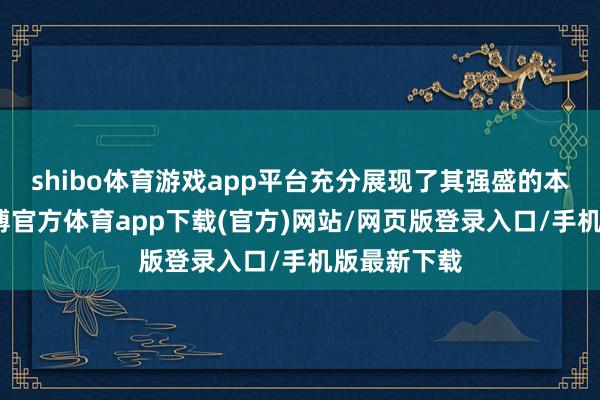 shibo体育游戏app平台充分展现了其强盛的本事实力-万博官方体育app下载(官方)网站/网页版登录入口/手机版最新下载