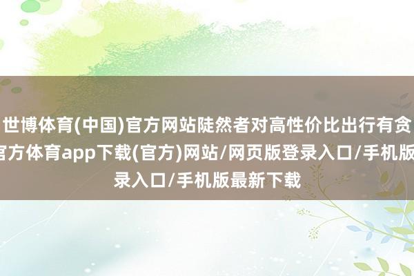 世博体育(中国)官方网站陡然者对高性价比出行有贪图-万博官方体育app下载(官方)网站/网页版登录入口/手机版最新下载