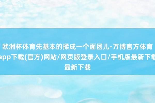欧洲杯体育先基本的揉成一个面团儿-万博官方体育app下载(官方)网站/网页版登录入口/手机版最新下载