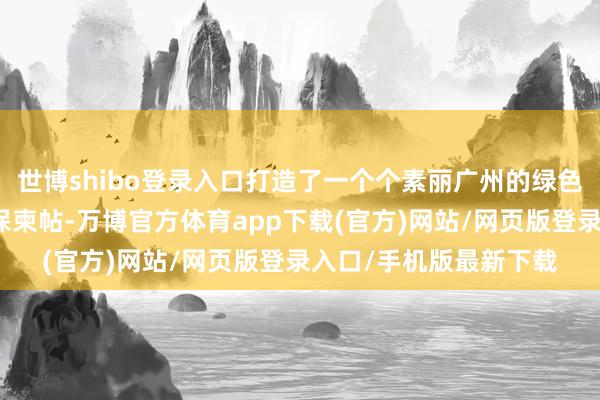 世博shibo登录入口打造了一个个素丽广州的绿色柬帖、生态柬帖、环保柬帖-万博官方体育app下载(官方)网站/网页版登录入口/手机版最新下载