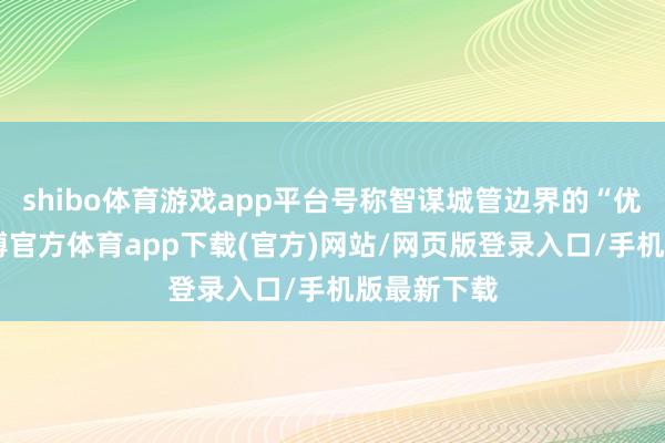 shibo体育游戏app平台号称智谋城管边界的“优等生”-万博官方体育app下载(官方)网站/网页版登录入口/手机版最新下载
