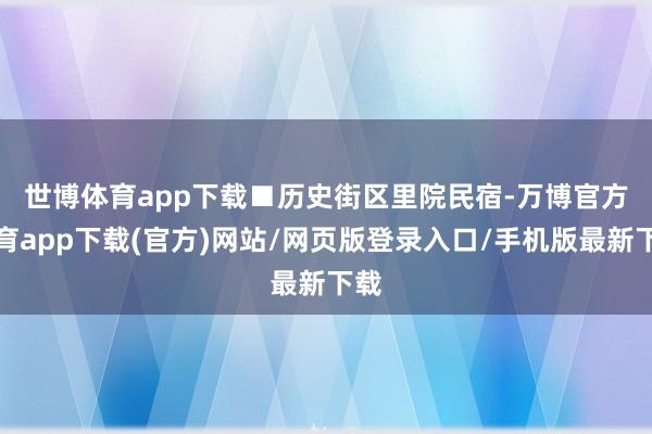 世博体育app下载　　■历史街区里院民宿-万博官方体育app下载(官方)网站/网页版登录入口/手机版最新下载