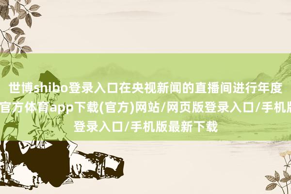世博shibo登录入口在央视新闻的直播间进行年度直播-万博官方体育app下载(官方)网站/网页版登录入口/手机版最新下载