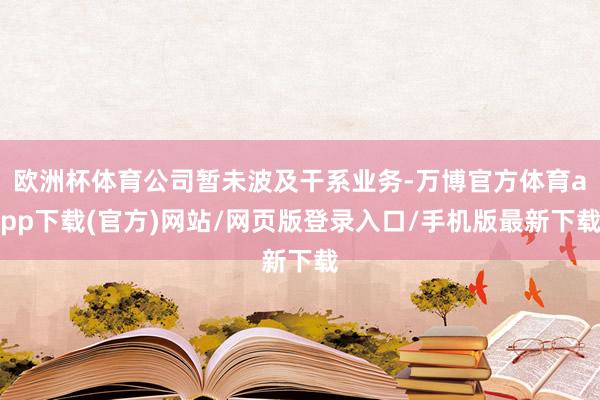 欧洲杯体育公司暂未波及干系业务-万博官方体育app下载(官方)网站/网页版登录入口/手机版最新下载