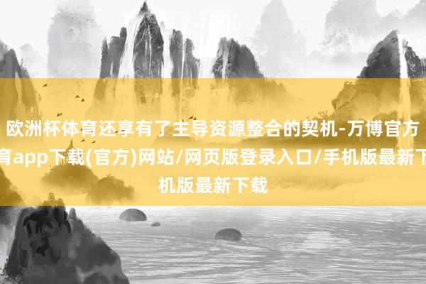 欧洲杯体育还享有了主导资源整合的契机-万博官方体育app下载(官方)网站/网页版登录入口/手机版最新下载