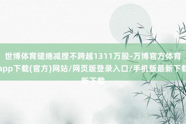 世博体育缱绻减捏不跨越1311万股-万博官方体育app下载(官方)网站/网页版登录入口/手机版最新下载