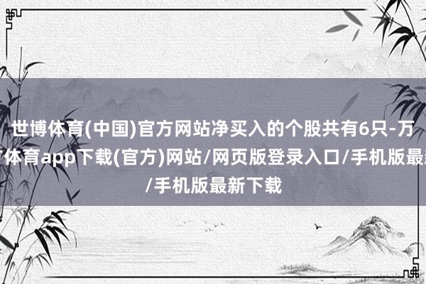 世博体育(中国)官方网站净买入的个股共有6只-万博官方体育app下载(官方)网站/网页版登录入口/手机版最新下载