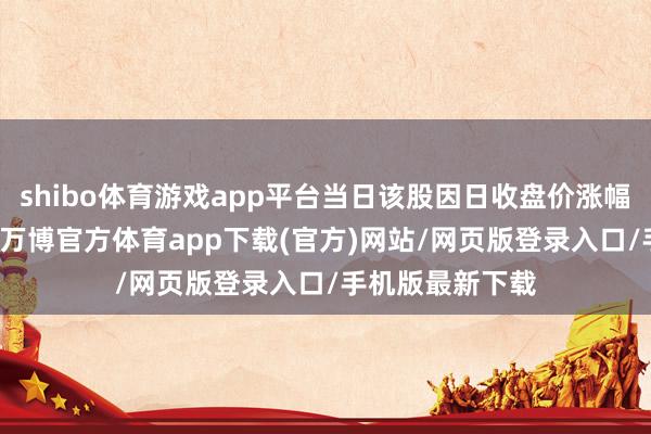 shibo体育游戏app平台当日该股因日收盘价涨幅达15%等上榜-万博官方体育app下载(官方)网站/网页版登录入口/手机版最新下载