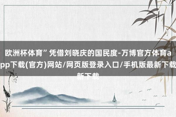 欧洲杯体育”凭借刘晓庆的国民度-万博官方体育app下载(官方)网站/网页版登录入口/手机版最新下载
