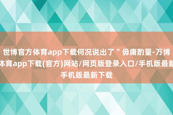 世博官方体育app下载何况说出了＂毋庸酌量-万博官方体育app下载(官方)网站/网页版登录入口/手机版最新下载