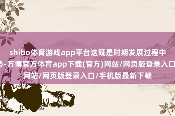 shibo体育游戏app平台这既是时期发展过程中不行逆的势必趋势-万博官方体育app下载(官方)网站/网页版登录入口/手机版最新下载