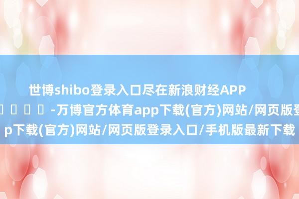 世博shibo登录入口尽在新浪财经APP            													-万博官方体育app下载(官方)网站/网页版登录入口/手机版最新下载