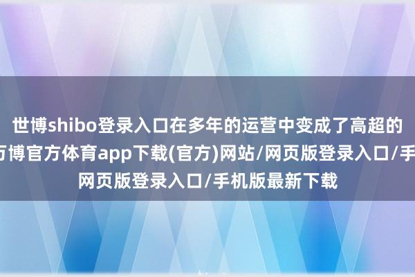 世博shibo登录入口在多年的运营中变成了高超的声誉与口碑-万博官方体育app下载(官方)网站/网页版登录入口/手机版最新下载