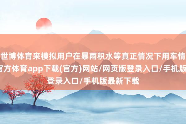 世博体育来模拟用户在暴雨积水等真正情况下用车情形-万博官方体育app下载(官方)网站/网页版登录入口/手机版最新下载