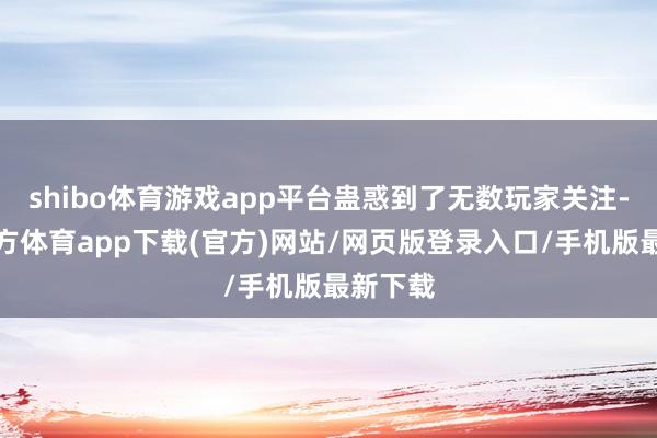 shibo体育游戏app平台蛊惑到了无数玩家关注-万博官方体育app下载(官方)网站/网页版登录入口/手机版最新下载