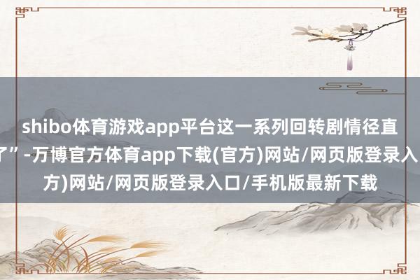 shibo体育游戏app平台这一系列回转剧情径直让东谈主“蚌埠住了”-万博官方体育app下载(官方)网站/网页版登录入口/手机版最新下载