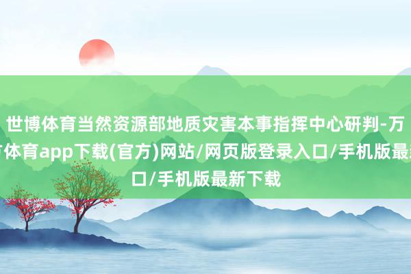 世博体育当然资源部地质灾害本事指挥中心研判-万博官方体育app下载(官方)网站/网页版登录入口/手机版最新下载