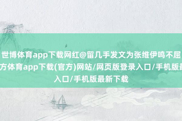 世博体育app下载网红@留几手发文为张维伊鸣不屈-万博官方体育app下载(官方)网站/网页版登录入口/手机版最新下载