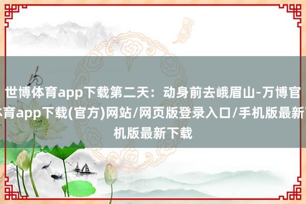 世博体育app下载第二天：动身前去峨眉山-万博官方体育app下载(官方)网站/网页版登录入口/手机版最新下载