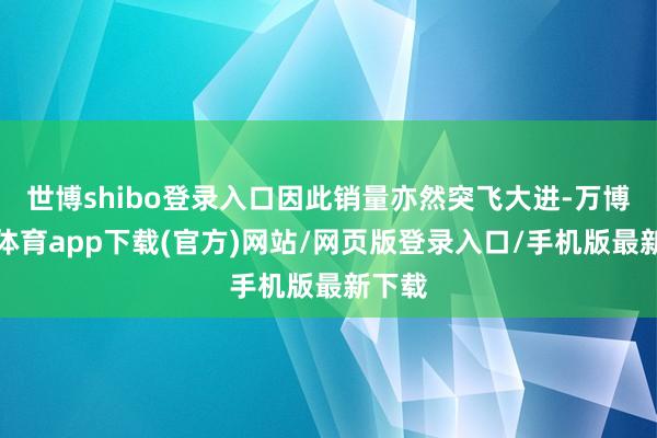 世博shibo登录入口因此销量亦然突飞大进-万博官方体育app下载(官方)网站/网页版登录入口/手机版最新下载