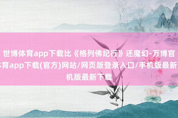 世博体育app下载比《格列佛纪行》还魔幻-万博官方体育app下载(官方)网站/网页版登录入口/手机版最新下载