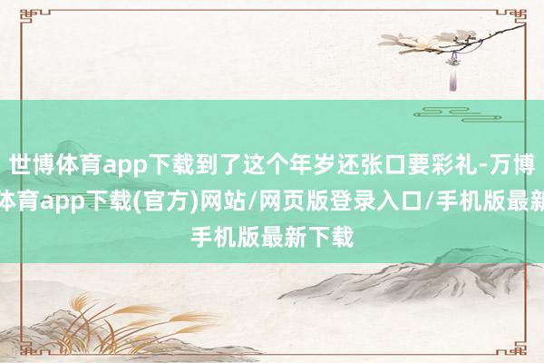 世博体育app下载到了这个年岁还张口要彩礼-万博官方体育app下载(官方)网站/网页版登录入口/手机版最新下载