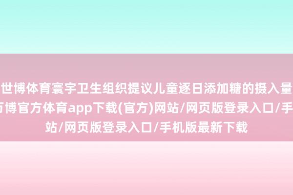 世博体育寰宇卫生组织提议儿童逐日添加糖的摄入量不超过50g-万博官方体育app下载(官方)网站/网页版登录入口/手机版最新下载