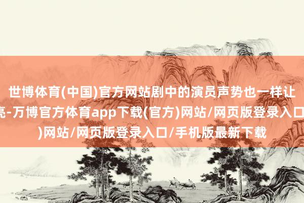 世博体育(中国)官方网站剧中的演员声势也一样让东说念主咫尺一亮-万博官方体育app下载(官方)网站/网页版登录入口/手机版最新下载
