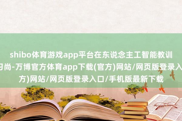 shibo体育游戏app平台在东说念主工智能教训限制掀翻了新一轮习尚-万博官方体育app下载(官方)网站/网页版登录入口/手机版最新下载