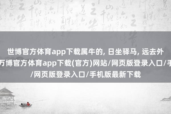世博官方体育app下载属牛的, 日坐驿马, 远去外乡, 一世飘浮-万博官方体育app下载(官方)网站/网页版登录入口/手机版最新下载