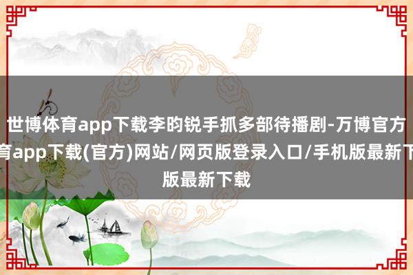 世博体育app下载李昀锐手抓多部待播剧-万博官方体育app下载(官方)网站/网页版登录入口/手机版最新下载