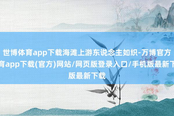 世博体育app下载海滩上游东说念主如织-万博官方体育app下载(官方)网站/网页版登录入口/手机版最新下载