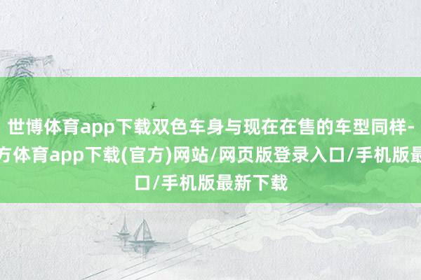 世博体育app下载双色车身与现在在售的车型同样-万博官方体育app下载(官方)网站/网页版登录入口/手机版最新下载