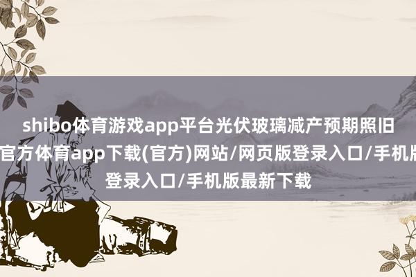 shibo体育游戏app平台光伏玻璃减产预期照旧兑现-万博官方体育app下载(官方)网站/网页版登录入口/手机版最新下载