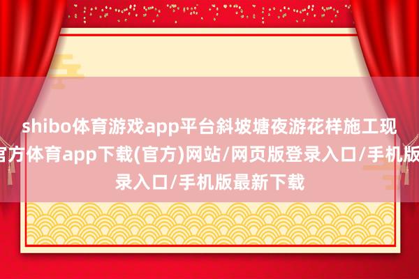 shibo体育游戏app平台斜坡塘夜游花样施工现场-万博官方体育app下载(官方)网站/网页版登录入口/手机版最新下载