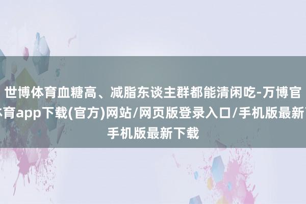 世博体育血糖高、减脂东谈主群都能清闲吃-万博官方体育app下载(官方)网站/网页版登录入口/手机版最新下载