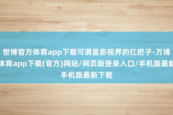 世博官方体育app下载可谓是影视界的扛把子-万博官方体育app下载(官方)网站/网页版登录入口/手机版最新下载