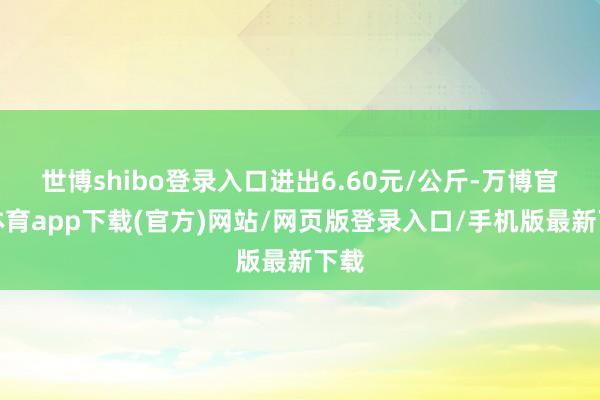 世博shibo登录入口进出6.60元/公斤-万博官方体育app下载(官方)网站/网页版登录入口/手机版最新下载