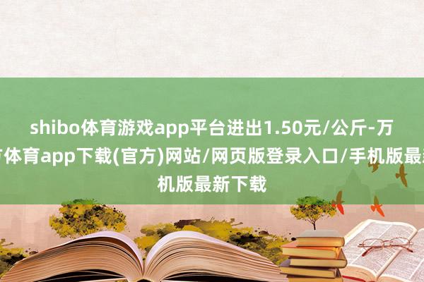 shibo体育游戏app平台进出1.50元/公斤-万博官方体育app下载(官方)网站/网页版登录入口/手机版最新下载