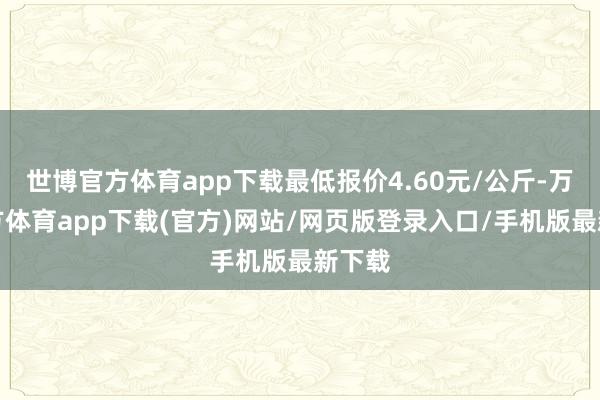 世博官方体育app下载最低报价4.60元/公斤-万博官方体育app下载(官方)网站/网页版登录入口/手机版最新下载