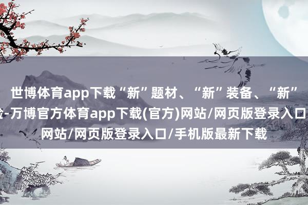 世博体育app下载“新”题材、“新”装备、“新”挑战、“新”体验-万博官方体育app下载(官方)网站/网页版登录入口/手机版最新下载
