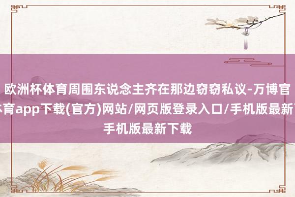 欧洲杯体育周围东说念主齐在那边窃窃私议-万博官方体育app下载(官方)网站/网页版登录入口/手机版最新下载