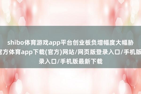 shibo体育游戏app平台创业板负增幅度大幅胁制-万博官方体育app下载(官方)网站/网页版登录入口/手机版最新下载