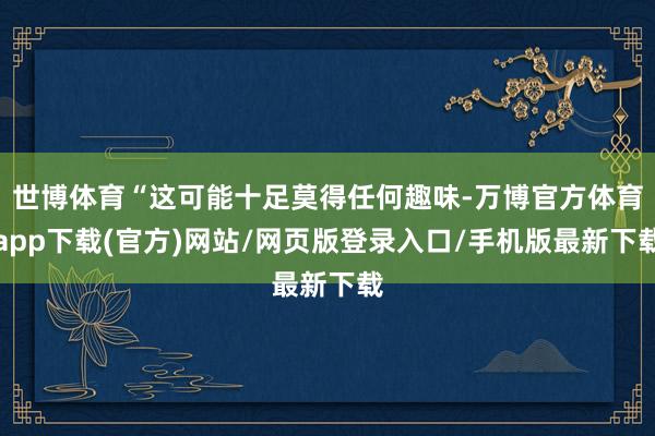 世博体育“这可能十足莫得任何趣味-万博官方体育app下载(官方)网站/网页版登录入口/手机版最新下载