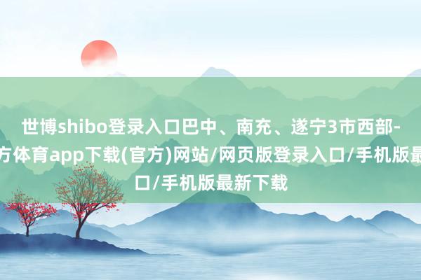 世博shibo登录入口巴中、南充、遂宁3市西部-万博官方体育app下载(官方)网站/网页版登录入口/手机版最新下载