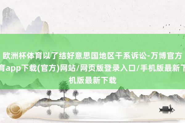 欧洲杯体育以了结好意思国地区干系诉讼-万博官方体育app下载(官方)网站/网页版登录入口/手机版最新下载