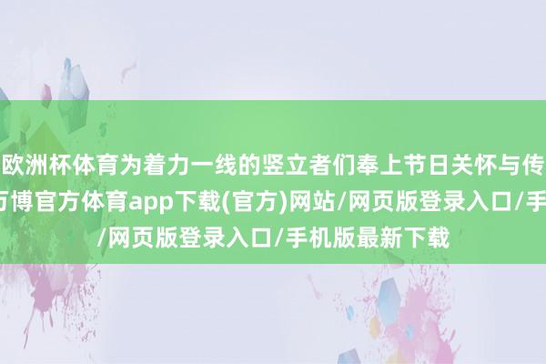 欧洲杯体育为着力一线的竖立者们奉上节日关怀与传统文化体验-万博官方体育app下载(官方)网站/网页版登录入口/手机版最新下载