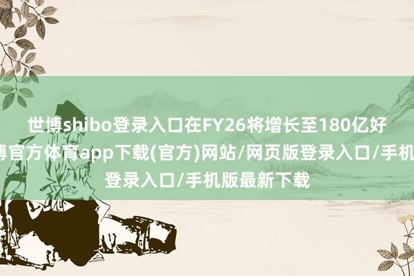 世博shibo登录入口在FY26将增长至180亿好意思元-万博官方体育app下载(官方)网站/网页版登录入口/手机版最新下载